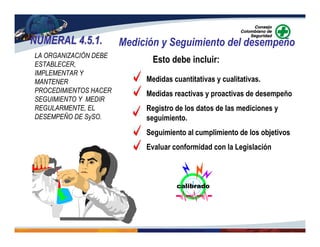 NUMERAL 4.5.1.NUMERAL 4.5.1. Medición y Seguimiento del desempeño
LA ORGANIZACIÓN DEBE
ESTABLECER,
IMPLEMENTAR Y
MANTENER
PROCEDIMIENTOS HACER
SEGUIMIENTO Y MEDIR
REGULARMENTE, EL
DESEMPEÑO DE SySO.
Medidas cuantitativas y cualitativas.
Medidas reactivas y proactivas de desempeño
Registro de los datos de las mediciones y
seguimiento.
Seguimiento al cumplimiento de los objetivos
Evaluar conformidad con la Legislación
Esto debe incluir:
calibrado
 