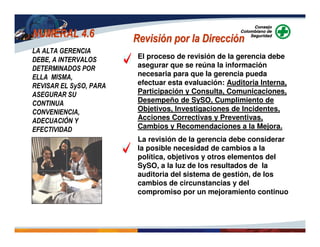 NUMERAL 4.6NUMERAL 4.6 Revisión por la DirecciónRevisión por la Dirección
LA ALTA GERENCIA
DEBE, A INTERVALOS
DETERMINADOS POR
ELLA MISMA,
REVISAR EL SySO, PARA
ASEGURAR SU
CONTINUA
CONVENIENCIA,
ADECUACIÓN Y
EFECTIVIDAD
El proceso de revisión de la gerencia debe
asegurar que se reúna la información
necesaria para que la gerencia pueda
efectuar esta evaluación: Auditoria Interna,
Participación y Consulta, Comunicaciones,
Desempeño de SySO, Cumplimiento de
Objetivos, Investigaciones de Incidentes,
Acciones Correctivas y Preventivas,
Cambios y Recomendaciones a la Mejora.
La revisión de la gerencia debe considerar
la posible necesidad de cambios a la
política, objetivos y otros elementos del
SySO, a la luz de los resultados de la
auditoria del sistema de gestión, de los
cambios de circunstancias y del
compromiso por un mejoramiento continuo
 