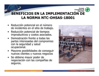 BENEFICIOS EN LA IMPLEMENTACIÓN DE
LA NORMA NTC-OHSAS-18001
• Reducción potencial en el número
de incidentes en el sitio de trabajo.
• Reducción potencial de tiempos
improductivos y costos asociados.
• Demostración frente a todas las
partes interesadas del compromiso
con la seguridad y salud
ocupacional.
• Mayores posibilidades de conseguir
nuevos clientes y nuevos negocios
• Se obtiene mayor poder de
negociación con las compañías de
seguros.
 