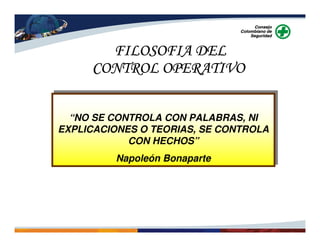 “NO SE CONTROLA CON PALABRAS, NI
EXPLICACIONES O TEORIAS, SE CONTROLA
CON HECHOS”
Napoleón Bonaparte
“NO SE CONTROLA CON PALABRAS, NI
EXPLICACIONES O TEORIAS, SE CONTROLA
CON HECHOS”
Napoleón Bonaparte
FILOSOFIA DELFILOSOFIA DELFILOSOFIA DELFILOSOFIA DEL
CONTROL OPERATIVOCONTROL OPERATIVOCONTROL OPERATIVOCONTROL OPERATIVO
 