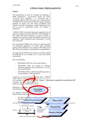 2/19
CÓPIA PARA TREINAMENTO
Prefácio
Esta especificação da Série de Avaliação da Segurança e
Saúde Ocupacional – Occupational Health and Safety
Assessment Series (OHSAS) – e o documento que a
acompanha OHSAS 18002, Diretrizes para a implementação
da OHSAS 18001, foram desenvolvidas em resposta à urgente
demanda de clientes por uma norma reconhecida para
Sistemas de Gestão da Segurança e Saúde Ocupacional, com
base na qual as organizações possam ser avaliadas e
certificadas.
A OHSAS 18001 foi desenvolvida para ser compatível com as
normas de sistemas de gestão ISO 9001:1994 (Qualidade) e
ISO 14001:1996 (Meio Ambiente), de modo a facilitar a
integração dos sistemas de gestão da qualidade, ambiental e da
segurança e saúde ocupacional pelas organizações, se assim
elas o desejarem.
Esta especificação OHSAS será revisada ou alterada quando
for considerado apropriado. As revisões serão realizadas
quando forem publicadas novas edições da ISO 9001 ou da
ISO 14001, para assegurar a continuidade da compatibilidade.
Esta especificação OHSAS será retirada de circulação quando
da publicação de seu conteúdo em, ou como, uma norma
internacional.
Para a Grã-Bretanha:
- BSI-OHSAS 18001 não é uma norma britânica;
- BSI-OHSAS 18001 será retirada de circulação
quando da publicação de seu conteúdo em, ou como,
uma norma britânica;
- BSI-OHSAS 18001 é publicada pela BSI que detém a
sua propriedade e os direitos autorais.
O processo de desenvolvimento utilizado para a OHSAS
18001 é aberto a outros patrocinadores que desejam produzir,
em associação com a BSI, tipos similares de documentos,
constando que esses patrocinadores estejam dispostos a
atender às condições da BSI para tais documentos.
Publicações consultadas durante o desenvolvimento desta
especificação OHSAS
Os seguintes documentos foram consultados durante o
desenvolvimento desta especificação OHSAS:
- BS 8800:1996 – Guia para Sistemas de Gestão da
Segurança e Saúde Ocupacional
- Relatório Técnico NPR 5001:1997 – Guia para um
Nota: Material de caráter apenas didático, não deve ser utilizado como documento oficial em qualquer situação – técnica/comercial.
OHSAS 18001
Análise crítica pela Administração
Análise crítica pela Administração
Verificação e
Ação Corretiva
e
Verificação e
Ação Corretiva
e
Política de SST
Política de SST
MELHORIA
CONTÍNUA
Planejamento
Planejamento
Implementação e Operação
Implementação e Operação
Figura 1 – Elementos da gestão bem-sucedida da SST
Política
Realimentação da
mensuração do
desempenho
Análise crítica pela administração
Planejamento
Auditoria
Política
Planejamento Realimentação da
mensuração do
desempenho
Auditoria
Implementação e Operação
Implementação e
Operação
Planejamento
Auditoria Realimentação da
mensuração do
desempenho
Verificação e ação corretiva
Implementação e operação
Verificação e ação
corretiva
Auditoria
Realimentação da
mensuração do
desempenho
Análise crítica pela administração
 