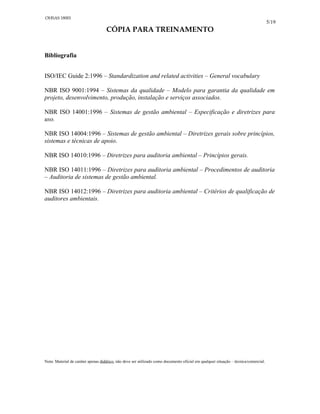 5/19
CÓPIA PARA TREINAMENTO
Bibliografia
ISO/IEC Guide 2:1996 – Standardization and related activities – General vocabulary
NBR ISO 9001:1994 – Sistemas da qualidade – Modelo para garantia da qualidade em
projeto, desenvolvimento, produção, instalação e serviços associados.
NBR ISO 14001:1996 – Sistemas de gestão ambiental – Especificação e diretrizes para
uso.
NBR ISO 14004:1996 – Sistemas de gestão ambiental – Diretrizes gerais sobre princípios,
sistemas e técnicas de apoio.
NBR ISO 14010:1996 – Diretrizes para auditoria ambiental – Princípios gerais.
NBR ISO 14011:1996 – Diretrizes para auditoria ambiental – Procedimentos de auditoria
– Auditoria de sistemas de gestão ambiental.
NBR ISO 14012:1996 – Diretrizes para auditoria ambiental – Critérios de qualificação de
auditores ambientais.
Nota: Material de caráter apenas didático, não deve ser utilizado como documento oficial em qualquer situação – técnica/comercial.
OHSAS 18001
 