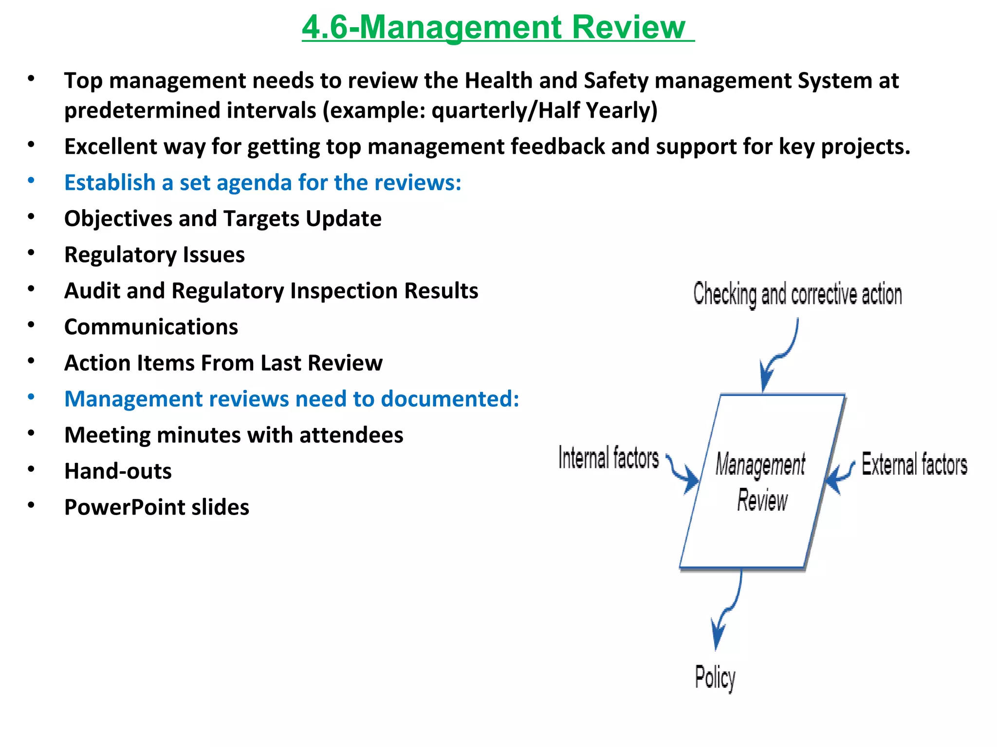 4.6-Management Review  Top management needs to review the Health and Safety management System at predetermined intervals (example: quarterly/Half Yearly) Excellent way for getting top management feedback and support for key projects. Establish a set agenda for the reviews: Objectives and Targets Update Regulatory Issues Audit and Regulatory Inspection Results Communications Action Items From Last Review Management reviews need to documented: Meeting minutes with attendees Hand-outs PowerPoint slides 