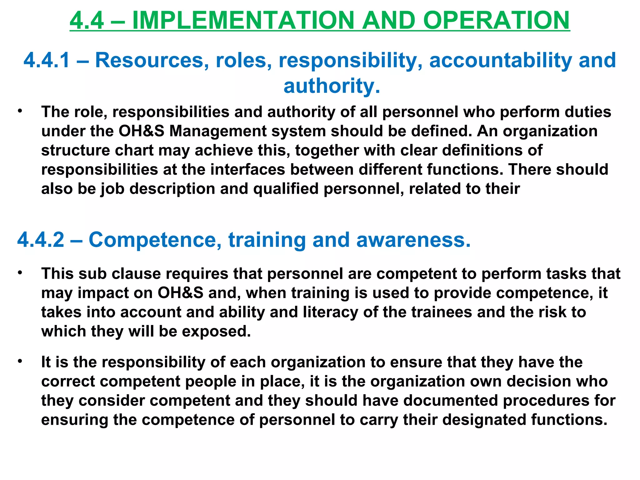4.4 – IMPLEMENTATION AND OPERATION 4.4.1 – Resources, roles, responsibility, accountability and authority. The role, responsibilities and authority of all personnel who perform duties under the OH&S Management system should be defined. An organization structure chart may achieve this, together with clear definitions of responsibilities at the interfaces between different functions. There should also be job description and qualified personnel, related to their  4.4.2 – Competence, training and awareness. This sub clause requires that personnel are competent to perform tasks that may impact on OH&S and, when training is used to provide competence, it takes into account and ability and literacy of the trainees and the risk to which they will be exposed. It is the responsibility of each organization to ensure that they have the correct competent people in place, it is the organization own decision who they consider competent and they should have documented procedures for ensuring the competence of personnel to carry their designated functions. 