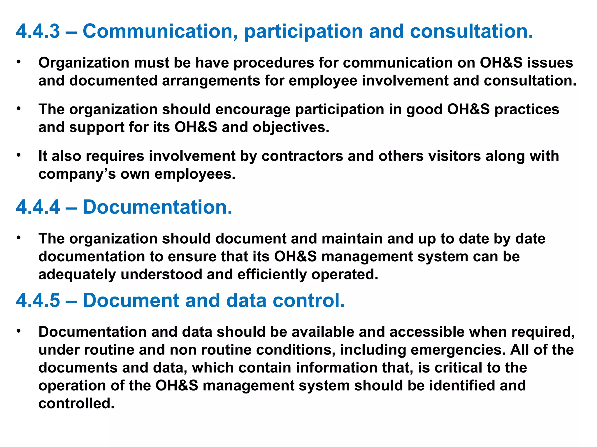4.4.3 – Communication, participation and consultation. Organization must be have procedures for communication on OH&S issues and documented arrangements for employee involvement and consultation. The organization should encourage participation in good OH&S practices and support for its OH&S and objectives. It also requires involvement by contractors and others visitors along with company’s own employees. 4.4.4 – Documentation. The organization should document and maintain and up to date by date documentation to ensure that its OH&S management system can be adequately understood and efficiently operated. 4.4.5 – Document and data control. Documentation and data should be available and accessible when required, under routine and non routine conditions, including emergencies. All of the documents and data, which contain information that, is critical to the operation of the OH&S management system should be identified and controlled. 