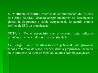 3.3 Melhoria contínua:  Processo de aprimoramento do Sistema de Gestão da SSO, visando atingir melhorias no desempenho global da Segurança e saúde ocupacional, de acordo com a política de SSO da organização. NOTA -  Não é necessário que o processo seja aplicado simultaneamente a todas as áreas de atividade. 3.4 Perigo:  Fonte ou situação com potencial para provocar danos em termos de lesão, doença, dano à propriedade, dano ao meio ambiente do local de trabalho, ou uma combinação destes. 