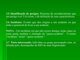 3.5 Identificação de perigos:  Processo de reconhecimento que um perigo (ver 3.4) existe, e de definição de suas características. 3.6 Incidente:  Evento que deu origem a um acidente ou que tinha o potencial de levar a um acidente. NOTA -  Um incidente em que não ocorre doença, lesão, dano ou outra perda também é chamado de "quase-acidente".  O termo "incidente" inclui " quase-acidente " 3.7  Parte interessada:  Indivíduo ou grupo preocupado com, ou afetado pelo, desempenho da SSO de uma Organização. 