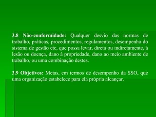 3.8 Não-conformidade:  Qualquer desvio das normas de trabalho, práticas, procedimentos, regulamentos, desempenho do sistema de gestão etc, que possa levar, direta ou indiretamente, à lesão ou doença, dano à propriedade, dano ao meio ambiente de trabalho, ou uma combinação destes. 3.9 Objetivos:  Metas, em termos de desempenho da SSO, que uma organização estabelece para ela própria alcançar. 