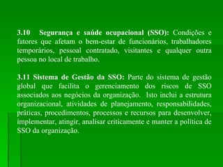 3.10 Segurança e saúde ocupacional (SSO):  Condições e fatores que afetam o bem-estar de funcionários, trabalhadores temporários, pessoal contratado, visitantes e qualquer outra pessoa no local de trabalho. 3.11 Sistema de Gestão da SSO:  Parte do sistema de gestão global que facilita o gerenciamento dos riscos de SSO associados aos negócios da organização.  Isto inclui a estrutura organizacional, atividades de planejamento, responsabilidades, práticas, procedimentos, processos e recursos para desenvolver, implementar, atingir, analisar criticamente e manter a política de SSO da organização. 