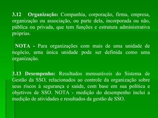 3.12 Organização:  Companhia, corporação, firma, empresa, organização ou associação, ou parte dela, incorporada ou não, pública ou privada, que tem funções e estrutura administrativa próprias.  NOTA -  Para organizações com mais de uma unidade de negócio, urna única unidade pode ser definida como uma organização. 3.13 Desempenho:  Resultados mensuráveis do Sistema de Gestão da SSO, relacionados ao controle da organização sobre seus riscos à segurança e saúde, com base em sua política e objetivos de SSO. NOTA - medição do desempenho inclui a medição de atividades e resultados da gestão de SSO. 