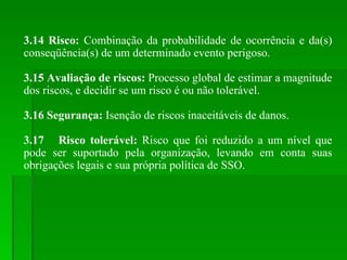 3.14 Risco:  Combinação da probabilidade de ocorrência e da(s) conseqüência(s) de um determinado evento perigoso. 3.15 Avaliação de riscos:  Processo global de estimar a magnitude dos riscos, e decidir se um risco é ou não tolerável. 3.16 Segurança:  Isenção de riscos inaceitáveis de danos. 3.17 Risco tolerável:  Risco que foi reduzido a um nível que pode ser suportado pela organização, levando em conta suas obrigações legais e sua própria política de SSO. 