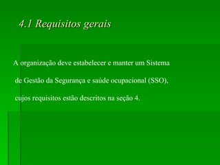 4.1 Requisitos gerais A organização deve estabelecer e manter um Sistema de Gestão da Segurança e saúde ocupacional (SSO), cujos requisitos estão descritos na seção 4. 