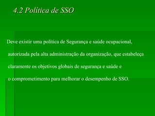 4.2 Política de SSO Deve existir uma política de Segurança e saúde ocupacional, autorizada pela alta administração da organização, que estabeleça claramente os objetivos globais de segurança e saúde e o comprometimento para melhorar o desempenho de SSO. 