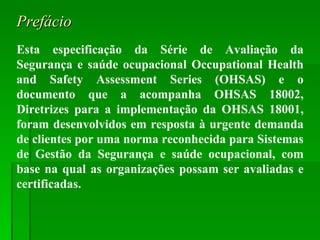 Prefácio Esta especificação da Série de Avaliação da Segurança e saúde ocupacional Occupational Health and Safety Assessment Series (OHSAS) e o documento que a acompanha OHSAS 18002, Diretrizes para a implementação da OHSAS 18001, foram desenvolvidos em resposta à urgente demanda de clientes por uma norma reconhecida para Sistemas de Gestão da Segurança e saúde ocupacional, com base na qual as organizações possam ser avaliadas e certificadas. 