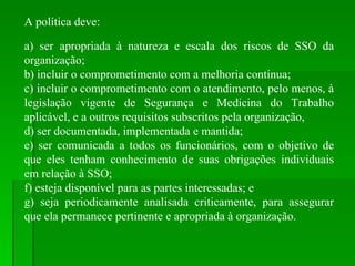 A política deve: a) ser apropriada à natureza e escala dos riscos de SSO da organização; b) incluir o comprometimento com a melhoria contínua; c) incluir o comprometimento com o atendimento, pelo menos, à legislação vigente de Segurança e Medicina do Trabalho aplicável, e a outros requisitos subscritos pela organização, d) ser documentada, implementada e mantida; e) ser comunicada a todos os funcionários, com o objetivo de que eles tenham conhecimento de suas obrigações individuais em relação à SSO; f) esteja disponível para as partes interessadas; e g) seja periodicamente analisada criticamente, para assegurar que ela permanece pertinente e apropriada à organização. 