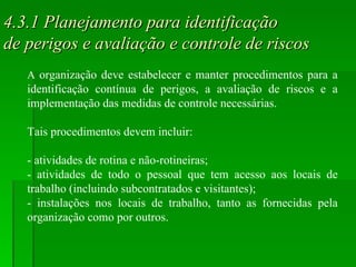 4.3.1 Planejamento para identificação  de perigos e avaliação e controle de riscos A  organização deve estabelecer e manter procedimentos para a identificação contínua de perigos, a avaliação de riscos e a implementação das medidas de controle necessárias. Tais procedimentos devem incluir: - atividades de rotina e não-rotineiras; - atividades de todo o pessoal que tem acesso aos locais de trabalho (incluindo subcontratados e visitantes); - instalações nos locais de trabalho, tanto as fornecidas pela organização como por outros. 