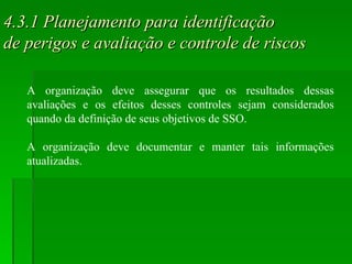 4.3.1 Planejamento para identificação  de perigos e avaliação e controle de riscos A organização deve assegurar que os resultados dessas avaliações e os efeitos desses controles sejam considerados quando da definição de seus objetivos de SSO. A organização deve documentar e manter tais informações atualizadas. 