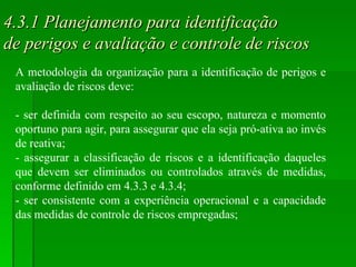 4.3.1 Planejamento para identificação  de perigos e avaliação e controle de riscos A metodologia da organização para a identificação de perigos e avaliação de riscos deve: - ser definida com respeito ao seu escopo, natureza e momento oportuno para agir, para assegurar que ela seja pró-ativa ao invés de reativa; - assegurar a classificação de riscos e a identificação daqueles que devem ser eliminados ou controlados através de medidas, conforme definido em 4.3.3 e 4.3.4; - ser consistente com a experiência operacional e a capacidade das medidas de controle de riscos empregadas; 