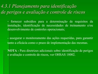4.3.1 Planejamento para identificação  de perigos e avaliação e controle de riscos fornecer subsídios para a determinação de requisitos da instalação, identificação de necessidades de treinamento e/ou desenvolvimento de controles operacionais; - assegurar o monitoramento das ações requeridas, para garantir tanto a eficácia como o prazo de implementação das mesmas. NOTA -  Para diretrizes adicionais sobre identificação de perigos e avaliação e controle de riscos, ver OHSAS 18002. 