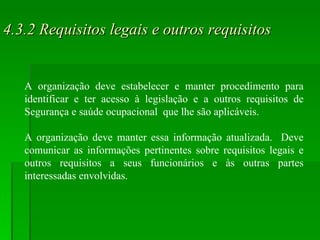 4.3.2 Requisitos legais e outros requisitos A organização deve estabelecer e manter procedimento para identificar e ter acesso à legislação e a outros requisitos de Segurança e saúde ocupacional  que lhe são aplicáveis. A organização deve manter essa informação atualizada.  Deve comunicar as informações pertinentes sobre requisitos legais e outros requisitos a seus funcionários e às outras partes interessadas envolvidas. 