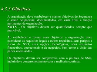4.3.3 Objetivos A organização deve estabelecer e manter objetivos de Segurança e saúde ocupacional documentados, em cada nível e função pertinentes da organização. NOTA -  Os objetivos devem ser quantificados, sempre que praticável, Ao estabelecer e revisar seus objetivos, a organização deve considerar os requisitos legais e outros requisitos, seus perigos e riscos de SSO, suas opções tecnológicas, seus requisitos financeiros, operacionais e de negócios, bem como a visão das partes interessadas.  Os objetivos devem ser compatíveis com a política de SSO, incluindo o comprometimento com a melhoria contínua. 