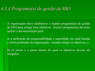 4.3.4 Programa(s) de gestão de SSO A organização deve estabelecer e manter programa(s) de gestão da SSO para atingir seus objetivos.  Esse(s) programa(s) deve(m) incluir a documentação para: a) a atribuição de responsabilidade e autoridade em cada função e nível pertinente da organização, visando atingir os objetivos, e  b) os meios e o prazo dentro do qual os objetivos devem ser atingidos. 