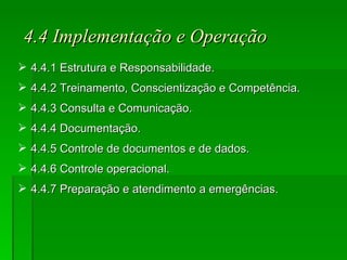 4.4 Implementação e Operação 4.4.1 Estrutura e Responsabilidade. 4.4.2 Treinamento, Conscientização e Competência. 4.4.3 Consulta e Comunicação. 4.4.4 Documentação. 4.4.5 Controle de documentos e de dados. 4.4.6 Controle operacional. 4.4.7 Preparação e atendimento a emergências. 