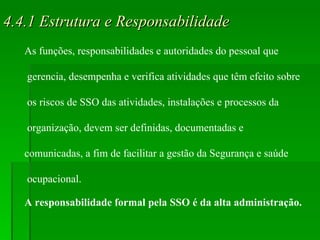 4.4.1 Estrutura e Responsabilidade As funções, responsabilidades e autoridades do pessoal que gerencia, desempenha e verifica atividades que têm efeito sobre os riscos de SSO das atividades, instalações e processos da organização, devem ser definidas, documentadas e  comunicadas, a fim de facilitar a gestão da Segurança e saúde ocupacional. A responsabilidade formal pela SSO é da alta administração. 