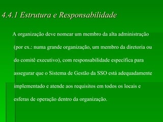 4.4.1 Estrutura e Responsabilidade A organização deve nomear um membro da alta administração (por ex.: numa grande organização, um membro da diretoria ou do comitê executivo), com responsabilidade específica para assegurar que o Sistema de Gestão da SSO está adequadamente implementado e atende aos requisitos em todos os locais e esferas de operação dentro da organização. 
