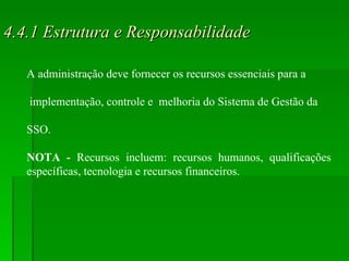 4.4.1 Estrutura e Responsabilidade A administração deve fornecer os recursos essenciais para a implementação, controle e  melhoria do Sistema de Gestão da  SSO. NOTA -  Recursos incluem: recursos humanos, qualificações específicas, tecnologia e recursos financeiros. 