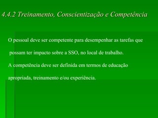 4.4.2 Treinamento, Conscientização e Competência O pessoal deve ser competente para desempenhar as tarefas que possam ter impacto sobre a SSO, no local de trabalho.  A competência deve ser definida em termos de educação  apropriada, treinamento e/ou experiência. 