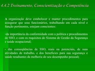 4.4.2 Treinamento, Conscientização e Competência A  organização deve estabelecer e manter procedimentos para assegurar que seus funcionários, trabalhando em cada nível e função pertinentes, estejam conscientes: da importância da conformidade com a política e procedimentos de SSO, e com os requisitos do Sistema de Gestão da Segurança e saúde ocupacional; - das conseqüências de SSO, reais ou potenciais, de suas atividades de trabalho, e dos beneficies para sua segurança e saúde resultantes da melhoria do seu desempenho pessoal ; 