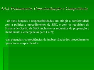 4.4.2 Treinamento, Conscientização e Competência de suas funções e responsabilidades em atingir a conformidade com a política e procedimentos de SSO, e com os requisitos do Sistema de Gestão da SSO, inclusive os requisitos de preparação e atendimento a emergências (ver 4.4.7); -das potenciais conseqüências da inobservância dos procedimentos operacionais especificados. 