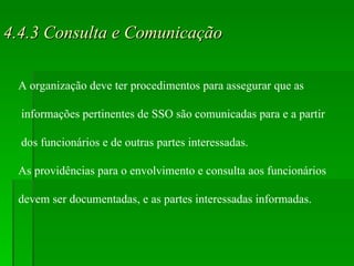 4.4.3 Consulta e Comunicação A organização deve ter procedimentos para assegurar que as informações pertinentes de SSO são comunicadas para e a partir dos funcionários e de outras partes interessadas. As providências para o envolvimento e consulta aos funcionários  devem ser documentadas, e as partes interessadas informadas. 