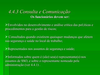 4.4.3 Consulta e Comunicação Os funcionários devem ser: Envolvidos no desenvolvimento e análise crítica das pol;iticas e procedimentos para a gestão de riscos; Consultados quando existirem quaisquer mudanças que afetem sua segurança e saúde no local de trabalho; Representados nos assuntos de segurança e saúde; Informados sobre quem é (são) seu(s) representante(s) nos assuntos de SSO, e sobre o representante nomeado pela administração (ver 4.4.1) . 