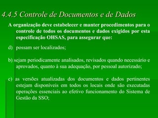 4.4.5 Controle de Documentos e de Dados A organização deve estabelecer e manter procedimentos para o controle de todos os documentos e dados exigidos por esta especificação OHSAS, para assegurar que: possam ser localizados; b) sejam periodicamente analisados, revisados quando necessário e aprovados, quanto à sua adequação, por pessoal autorizado; c) as versões atualizadas dos documentos e dados pertinentes estejam disponíveis em todos os locais onde são executadas operações essenciais ao efetivo funcionamento do Sistema de Gestão da SSO; 