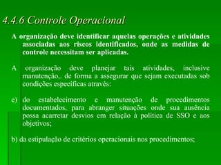 4.4.6 Controle Operacional A organização deve identificar aquelas operações e atividades associadas aos riscos identificados, onde as medidas de controle necessitam ser aplicadas.  A organização deve planejar tais atividades, inclusive manutenção,. de forma a assegurar que sejam executadas sob condições específicas através: do estabelecimento e manutenção de procedimentos documentados, para abranger situações onde sua ausência possa acarretar desvios em relação à política de SSO e aos objetivos; b) da estipulação de critérios operacionais nos procedimentos; 