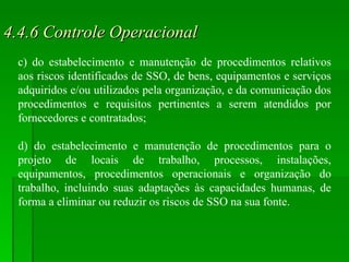 4.4.6 Controle Operacional c) do estabelecimento e manutenção de procedimentos relativos aos riscos identificados de SSO, de bens, equipamentos e serviços adquiridos e/ou utilizados pela organização, e da comunicação dos procedimentos e requisitos pertinentes a serem atendidos por fornecedores e contratados; d) do estabelecimento e manutenção de procedimentos para o projeto de locais de trabalho, processos, instalações, equipamentos, procedimentos operacionais e organização do trabalho, incluindo suas adaptações às capacidades humanas, de forma a eliminar ou reduzir os riscos de SSO na sua fonte. 