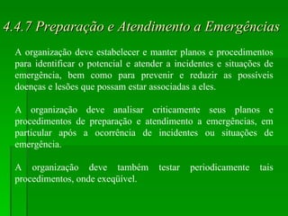 4.4.7 Preparação e Atendimento a Emergências A organização deve estabelecer e manter planos e procedimentos para identificar o potencial e atender a incidentes e situações de emergência, bem como para prevenir e reduzir as possíveis doenças e lesões que possam estar associadas a eles. A organização deve analisar criticamente seus planos e procedimentos de preparação e atendimento a emergências, em particular após a ocorrência de incidentes ou situações de emergência. A organização deve também testar periodicamente tais procedimentos, onde exeqüível. 