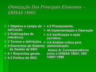 Otimização Dos Principais Elementos  - OHSAS 18001 1 Objetivo e campo de aplicação. 2 Publicações de referência. 3 Termos e definições. 4 Elementos do Sistema  de Gestão de SSO. 4.1 Requisitos gerais. 4.2 Política de SSO. 4 .3 Planejamento. 44 Implementação e Operação. 4.5 Verificação e ação corretiva. 4.6 Análise crítica pela administração Anexo A: Correspondência entre a OHSAS 18001, ISO 14001:1996 