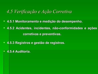 4.5 Verificação e Ação Corretiva 4.5.1 Monitoramento e medição do desempenho. 4.5.2 Acidentes, incidentes, não-conformidades e ações  corretivas e preventivas. 4.5.3 Registros e gestão de registros. 4.5.4 Auditoria. 