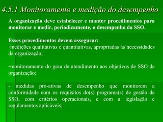 4.5.1 Monitoramento e medição do desempenho A organização deve estabelecer e manter procedimentos para monitorar e medir, periodicamente, o desempenho da SSO.  Esses procedimentos devem assegurar: medições qualitativas e quantitativas, apropriadas às necessidades da organização; monitoramento do grau de atendimento aos objetivos de SSO da organização; - medidas pró-ativas de desempenho que monitorem a conformidade com os requisitos do(s) programa(s) de gestão da SSO, com critérios operacionais, e com a legislação e regulamentos aplicáveis; 