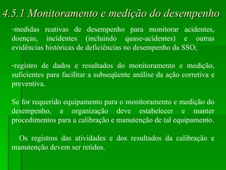 4.5.1 Monitoramento e medição do desempenho medidas reativas de desempenho para monitorar acidentes, doenças, incidentes (incluindo quase-acidentes) e outras evidências históricas de deficiências no desempenho da SSO; registro de dados e resultados do monitoramento e medição, suficientes para facilitar a subseqüente análise da ação corretiva e preventiva. Se for requerido equipamento para o monitoramento e medição do desempenho, a organização deve estabelecer e manter procedimentos para a calibração e manutenção de tal equipamento. Os registros das atividades e dos resultados da calibração e manutenção devem ser retidos. 