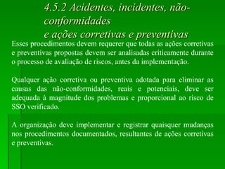 4.5.2 Acidentes, incidentes, não-conformidades  e ações corretivas e preventivas Esses procedimentos devem requerer que todas as ações corretivas e preventivas propostas devem ser analisadas criticamente durante o processo de avaliação de riscos, antes da implementação. Qualquer ação corretiva ou preventiva adotada para eliminar as causas das não-conformidades, reais e potenciais, deve ser adequada à magnitude dos problemas e proporcional ao risco de SSO verificado. A organização deve implementar e registrar quaisquer mudanças nos procedimentos documentados, resultantes de ações corretivas e preventivas. 