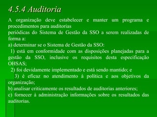 4.5.4 Auditoria A organização deve estabelecer e manter um programa e procedimentos para auditorias periódicas do Sistema de Gestão da SSO a serem realizadas de forma a: a) determinar se o Sistema de Gestão da SSO: 1) está em conformidade com as disposições planejadas para a gestão da SSO, inclusive os requisitos desta especificação OHSAS; 2) foi devidamente implementado e está sendo mantido; e 3) é eficaz no atendimento à política e aos objetivos da organização; b) analisar criticamente os resultados de auditorias anteriores; c) fornecer à administração informações sobre os resultados das auditorias. 