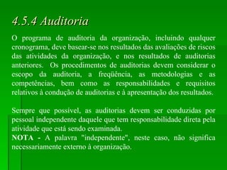 4.5.4 Auditoria O programa de auditoria da organização, incluindo qualquer cronograma, deve basear-se nos resultados das avaliações de riscos das atividades da organização, e nos resultados de auditorias anteriores.  Os procedimentos de auditorias devem considerar o escopo da auditoria, a freqüência, as metodologias e as competências, bem como as responsabilidades e requisitos relativos à condução de auditorias e à apresentação dos resultados. Sempre que possível, as auditorias devem ser conduzidas por pessoal independente daquele que tem responsabilidade direta pela atividade que está sendo examinada. NOTA -  A palavra "independente", neste caso, não significa necessariamente externo à organização. 