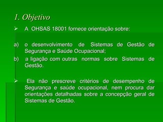 1. Objetivo   A  OHSAS 18001 fornece orientação sobre: a) o  desenvolvimento  de  Sistemas  de  Gestão  de Segurança e Saúde Ocupacional; b)  a ligação com outras  normas  sobre  Sistemas  de Gestão. Ela  não  prescreve  critérios  de  desempenho  de Segurança e saúde ocupacional, nem procura dar orientações detalhadas sobre a concepção geral de Sistemas de Gestão.  