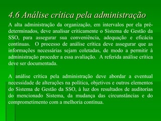 4.6 Análise crítica pela administração A alta administração da organização, em intervalos por ela pré-determinados, deve analisar criticamente o Sistema de Gestão da SSO, para assegurar sua conveniência, adequação e eficácia contínuas.  O processo de análise crítica deve assegurar que as informações necessárias sejam coletadas, de modo a permitir à administração proceder a essa avaliação.  A referida análise crítica deve ser documentada. A análise crítica pela administração deve abordar a eventual necessidade de alterações na política, objetivos e outros elementos do Sistema de Gestão da SSO, à luz dos resultados de auditorias do mencionado Sistema, da mudança das circunstâncias e do comprometimento com a melhoria contínua. 