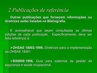 2 Publicações de referência Outras publicações que fornecem informações ou diretrizes estão listadas na Bibliografia.  É aconselhável que sejam consultadas as últimas edições de cada publicação.  Especificamente, deve ser feita referência à: OHSAS 18002:1999,  Diretrizes para a implementação da OHSAS 18001 BS8800:1996,  Guia para sistemas de gestão da segurança e saúde ocupacional. 