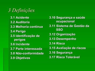 3 Definições 3.1 Acidente 3.2 Auditoria 3.3 Melhoria contínua  3.4 Perigo 3.5 Identificação de perigos  3.6 Incidente 3.7 Parte interessada 3.8 Não-conformidade 3.9 Objetivos 3.10 Segurança e saúde ocupacional  3.11 Sistema de Gestão da SSO 3.12 Organização 3.13 Desempenho 3.14 Risco 3.15 Avaliação de riscos 3.16 Segurança 3.17 Risco Tolerável   